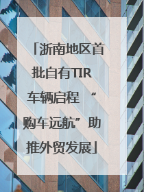 浙南地区首批自有TIR车辆启程 “购车远航”助推外贸发展